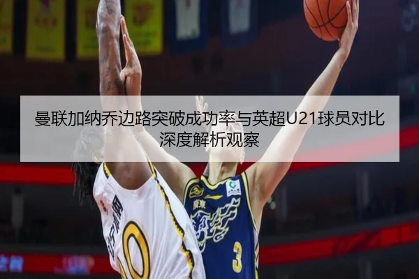 曼联加纳乔边路突破成功率与英超U21球员对比深度解析观察