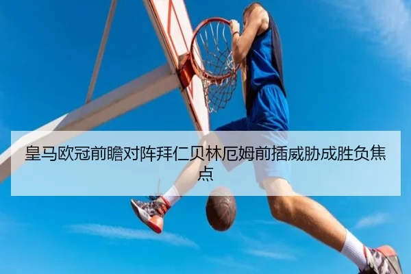 皇马欧冠前瞻对阵拜仁贝林厄姆前插威胁成胜负焦点